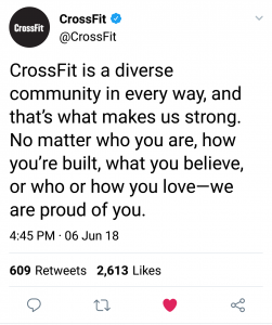 CROSSFIT IS A DIVERSE COMMUNITY IN EVERY WAY, AND THAT'S WHAT MAKES US STRONG. NO MATTER WHO YOU ARE, HOW YOU'RE BUILT, WHAT YOU BELEIVE, OR WHO OR HOW YOU LOVE-WE ARE PROUD OF YOU. (tweet on Crossfit's account, by Alyssa Royse)